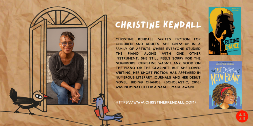 Background resembles a brown paper bag. Whimsical, child-like drawings of birds, and a window drawing that shows a photograph of author Christine Kendall. The text reads: "Christine Kendall writes fiction for children and adults. She grew up in a family of artists where everyone studied the piano along with one other instrument. She still feels sorry for the neighbors! Christine wasn’t any good on the piano or the clarinet, but she loved writing. Her short fiction has appeared in numerous literary journals and her debut novel, Riding Chance, (Scholastic, 2016) was nominated for a NAACP Image Award." There are also images of the covers of two of Christine's books: "Riding Chance"; and "The True Definition of Neva Beane", as well as Christine's website: www.christinerkendall.com
