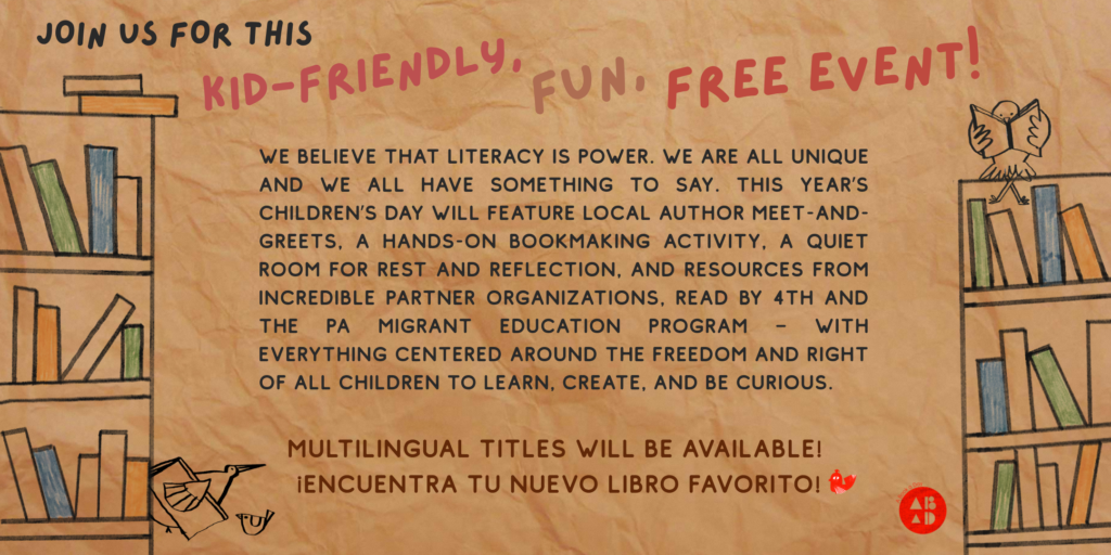 Background resembles a brown paper bag. Whimsical, child-like drawings of birds reading or carrying books, and sitting on bookshelves with different colored books. The text reads: "Join us for this kid-friendly, fun, free event! We believe that literacy is power. We are all unique and we all have something to say. This year’s Children’s Day will feature local author meet-and-greets, a hands-on bookmaking activity, a quiet room for rest and reflection, and resources from incredible partner organizations, Read by 4th and the PA Migrant Education Program – with everything centered around the freedom and right of all children to learn, create, and be curious. Multilingual titles will be available! Encuentra tu nuevo libro favorito!"